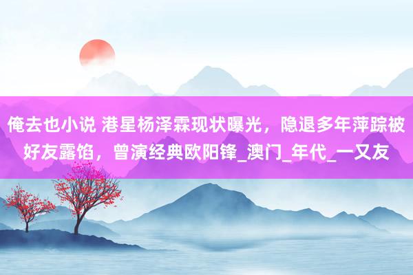俺去也小说 港星杨泽霖现状曝光，隐退多年萍踪被好友露馅，曾演经典欧阳锋_澳门_年代_一又友