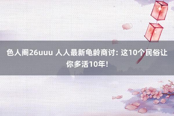 色人阁26uuu 人人最新龟龄商讨: 这10个民俗让你多活10年!