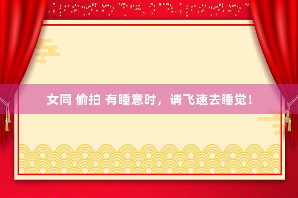 女同 偷拍 有睡意时,请飞速去睡觉!