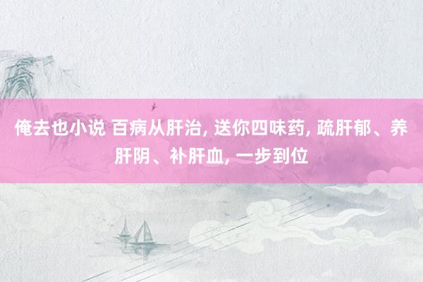 俺去也小说 百病从肝治， 送你四味药， 疏肝郁、养肝阴、补肝血， 一步到位