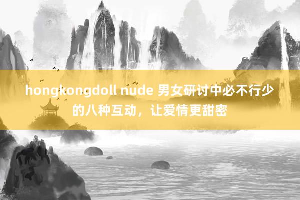hongkongdoll nude 男女研讨中必不行少的八种互动，让爱情更甜密