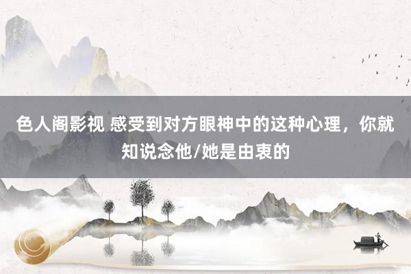 色人阁影视 感受到对方眼神中的这种心理，你就知说念他/她是由衷的