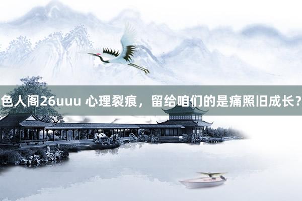 色人阁26uuu 心理裂痕，留给咱们的是痛照旧成长？