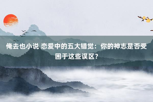 俺去也小说 恋爱中的五大错觉：你的神志是否受困于这些误区？