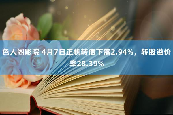 色人阁影院 4月7日正帆转债下落2.94%，转股溢价率28.39%