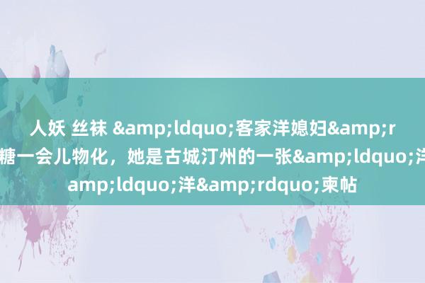 人妖 丝袜 &ldquo;客家洋媳妇&rdquo;杨奇娜因低血糖一会儿物化，她是古城汀州的一张&ldquo;洋&rdquo;柬帖
