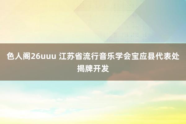 色人阁26uuu 江苏省流行音乐学会宝应县代表处揭牌开发
