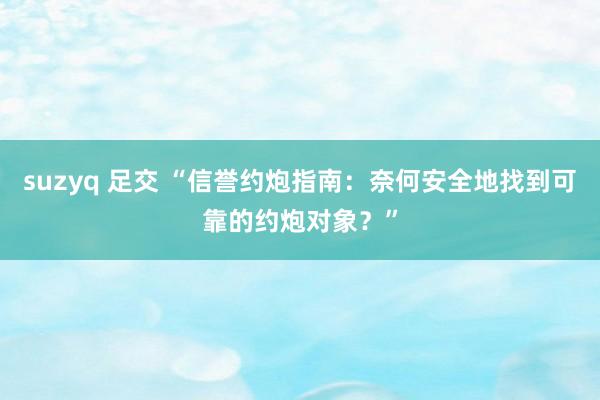 suzyq 足交 “信誉约炮指南：奈何安全地找到可靠的约炮对象？”