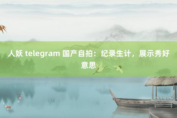 人妖 telegram 国产自拍：纪录生计，展示秀好意思