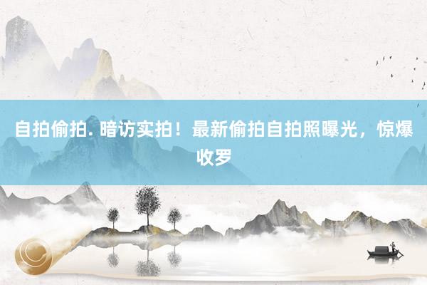 自拍偷拍. 暗访实拍！最新偷拍自拍照曝光，惊爆收罗