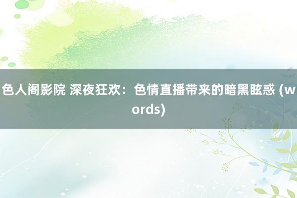 色人阁影院 深夜狂欢：色情直播带来的暗黑眩惑 (words)