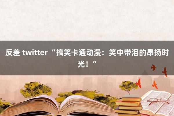 反差 twitter “搞笑卡通动漫：笑中带泪的昂扬时光！”