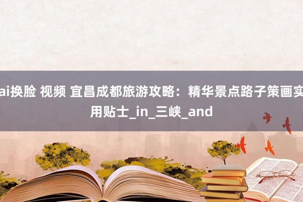 ai换脸 视频 宜昌成都旅游攻略：精华景点路子策画实用贴士_in_三峡_and