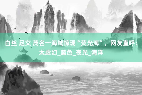 白丝 足交 茂名一海域惊现“荧光海”，网友直呼：太虚幻_蓝色_夜光_海洋