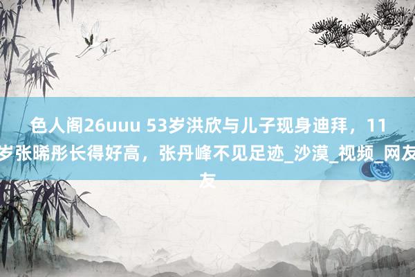 色人阁26uuu 53岁洪欣与儿子现身迪拜，11岁张晞彤长得好高，张丹峰不见足迹_沙漠_视频_网友