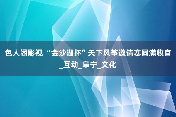 色人阁影视 “金沙湖杯”天下风筝邀请赛圆满收官_互动_阜宁_文化