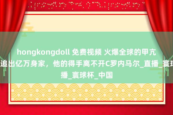hongkongdoll 免费视频 火爆全球的甲亢哥，追星追出亿万身家，他的得手离不开C罗内马尔_直播_寰球杯_中国