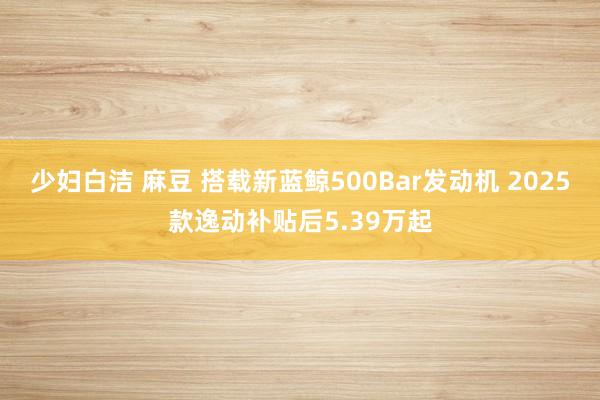 少妇白洁 麻豆 搭载新蓝鲸500Bar发动机 2025款逸动补贴后5.39万起