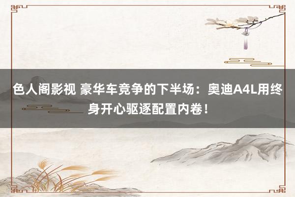 色人阁影视 豪华车竞争的下半场：奥迪A4L用终身开心驱逐配置内卷！