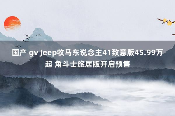 国产 gv Jeep牧马东说念主41致意版45.99万起 角斗士旅居版开启预售