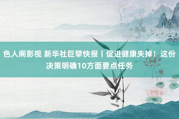 色人阁影视 新华社巨擘快报丨促进健康失掉！这份决策明确10方面要点任务
