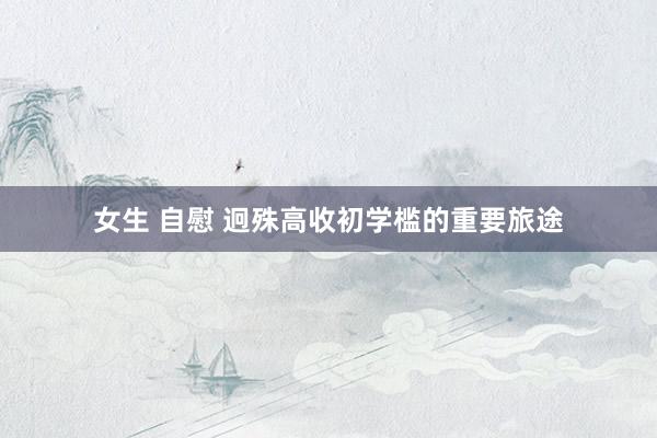 女生 自慰 迥殊高收初学槛的重要旅途