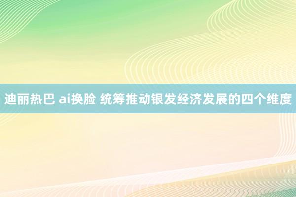 迪丽热巴 ai换脸 统筹推动银发经济发展的四个维度
