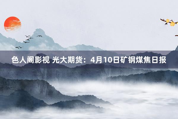 色人阁影视 光大期货：4月10日矿钢煤焦日报