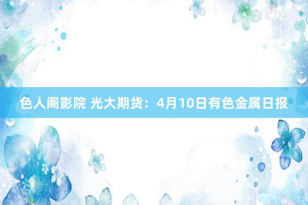 色人阁影院 光大期货：4月10日有色金属日报
