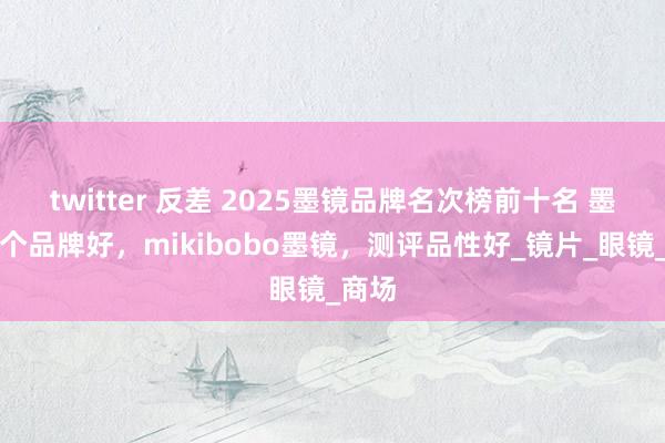 twitter 反差 2025墨镜品牌名次榜前十名 墨镜哪个品牌好，mikibobo墨镜，测评品性好_镜片_眼镜_商场
