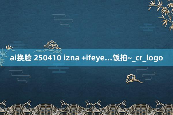 ai换脸 250410 izna +ifeye...饭拍~_cr_logo