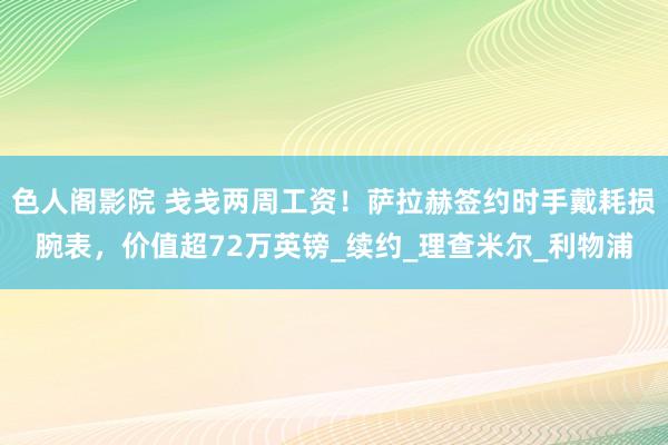 色人阁影院 戋戋两周工资！萨拉赫签约时手戴耗损腕表，价值超72万英镑_续约_理查米尔_利物浦