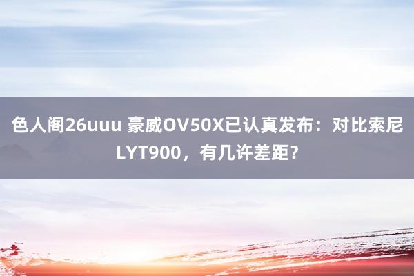 色人阁26uuu 豪威OV50X已认真发布：对比索尼LYT900，有几许差距？
