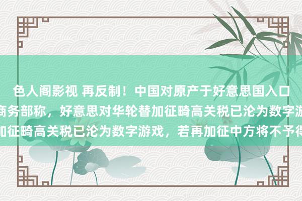 色人阁影视 再反制！中国对原产于好意思国入口商品加征125%关税 商务部称，好意思对华轮替加征畸高关税已沦为数字游戏，若再加征中方将不予得意