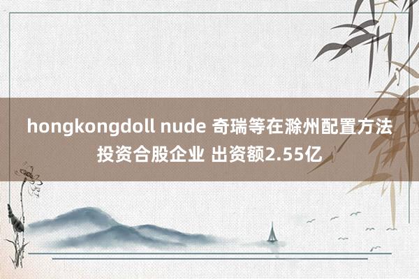 hongkongdoll nude 奇瑞等在滁州配置方法投资合股企业 出资额2.55亿