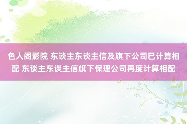 色人阁影院 东谈主东谈主信及旗下公司已计算相配 东谈主东谈主信旗下保理公司再度计算相配