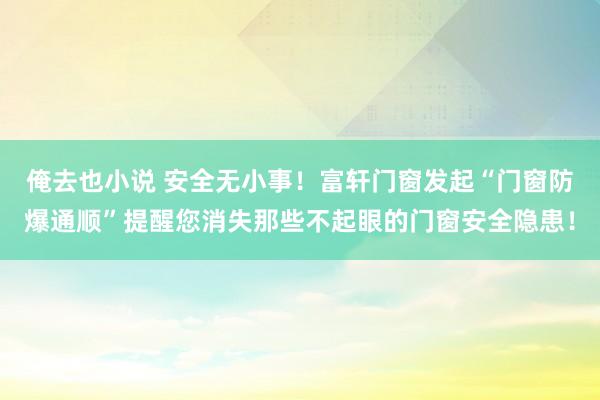 俺去也小说 安全无小事！富轩门窗发起“门窗防爆通顺”提醒您消失那些不起眼的门窗安全隐患！