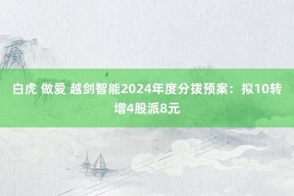 白虎 做爱 越剑智能2024年度分拨预案：拟10转增4股派8元