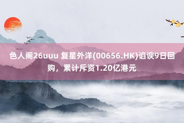 色人阁26uuu 复星外洋(00656.HK)谄谀9日回购，累计斥资1.20亿港元