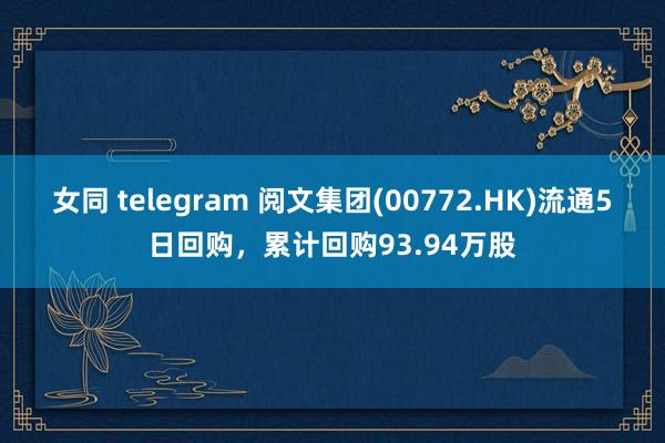 女同 telegram 阅文集团(00772.HK)流通5日回购，累计回购93.94万股
