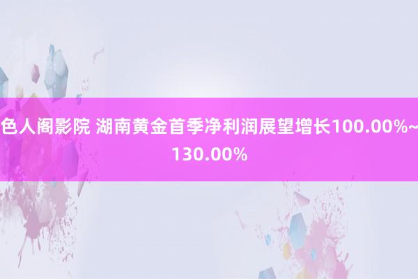 色人阁影院 湖南黄金首季净利润展望增长100.00%~130.00%