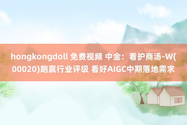 hongkongdoll 免费视频 中金：看护商汤-W(00020)跑赢行业评级 看好AIGC中期落地需求