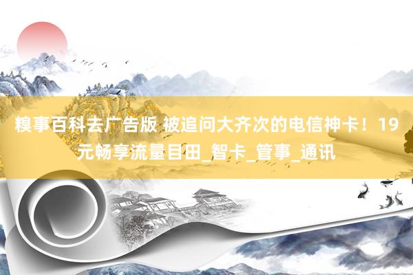 糗事百科去广告版 被追问大齐次的电信神卡！19元畅享流量目田_智卡_管事_通讯