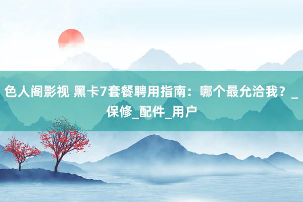 色人阁影视 黑卡7套餐聘用指南：哪个最允洽我？_保修_配件_用户