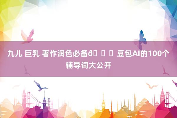 九儿 巨乳 著作润色必备🔍豆包AI的100个辅导词大公开