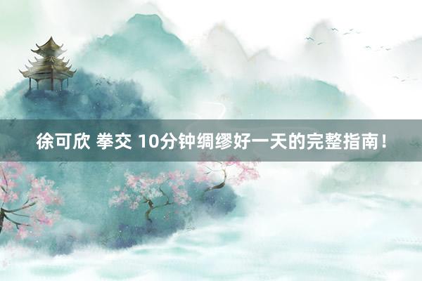 徐可欣 拳交 10分钟绸缪好一天的完整指南！