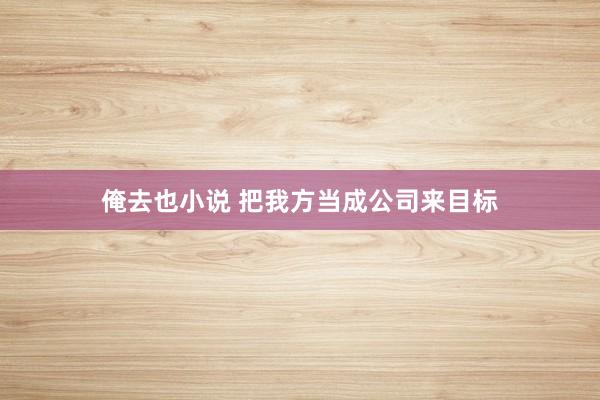 俺去也小说 把我方当成公司来目标