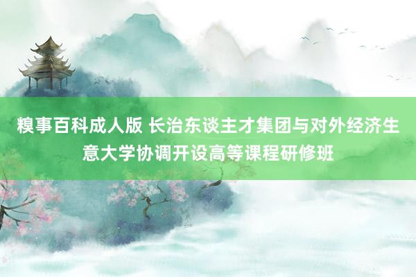 糗事百科成人版 长治东谈主才集团与对外经济生意大学协调开设高等课程研修班
