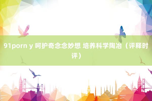 91porn y 呵护奇念念妙想 培养科学陶冶（评释时评）