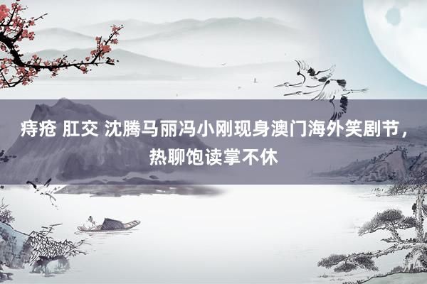 痔疮 肛交 沈腾马丽冯小刚现身澳门海外笑剧节，热聊饱读掌不休
